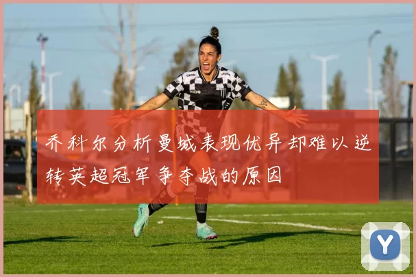 乔科尔分析曼城表现优异却难以逆转英超冠军争夺战的原因