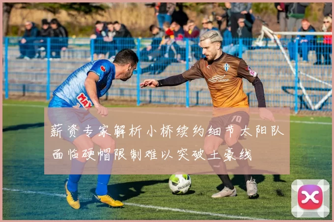 薪资专家解析小桥续约细节太阳队面临硬帽限制难以突破土豪线