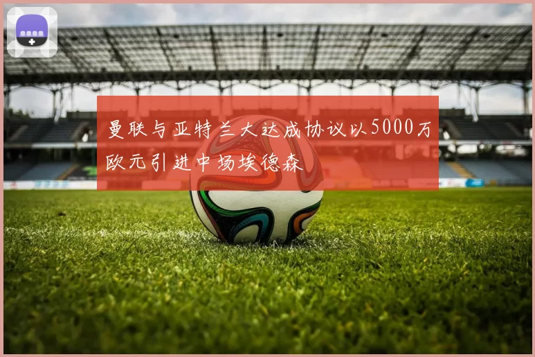 曼联与亚特兰大达成协议以5000万欧元引进中场埃德森
