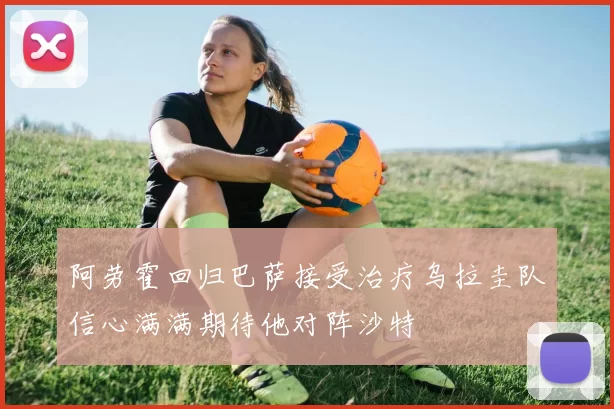 阿劳霍回归巴萨接受治疗乌拉圭队信心满满期待他对阵沙特