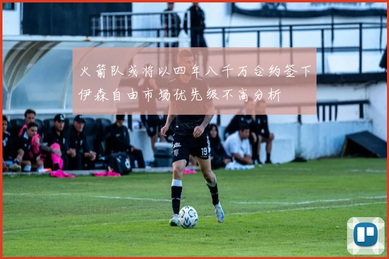 火箭队或将以四年八千万合约签下伊森自由市场优先级不高分析