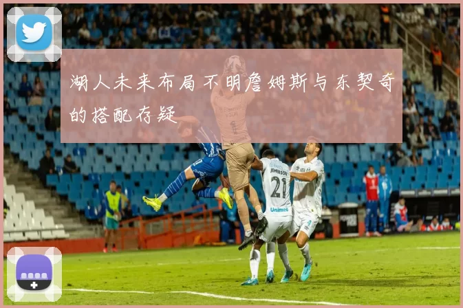 湖人未来布局不明詹姆斯与东契奇的搭配存疑