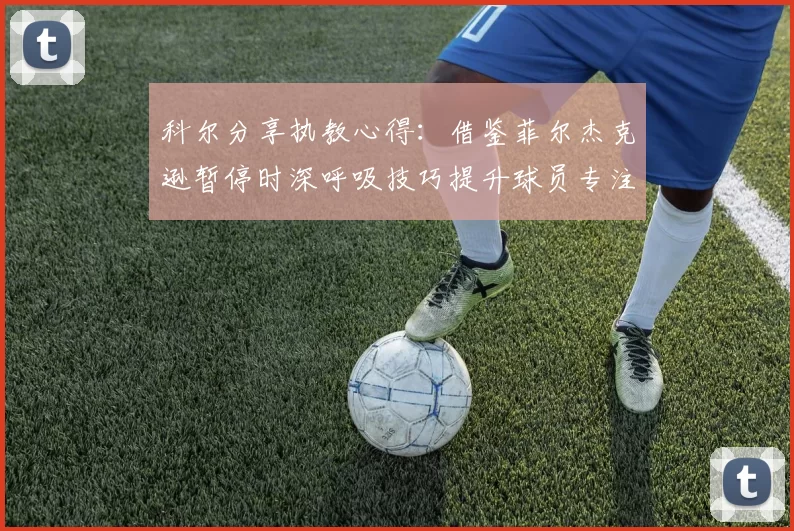科尔分享执教心得：借鉴菲尔杰克逊暂停时深呼吸技巧提升球员专注力