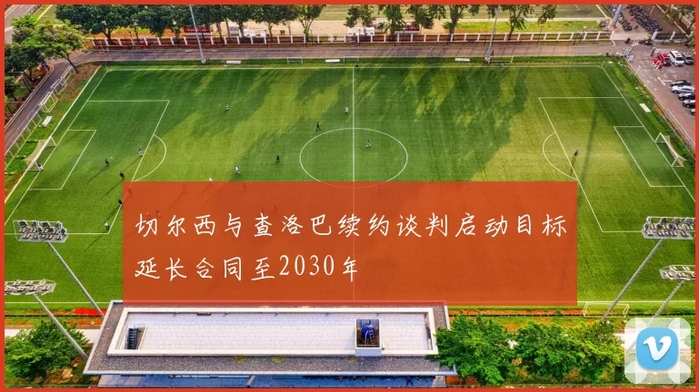 切尔西与查洛巴续约谈判启动目标延长合同至2030年