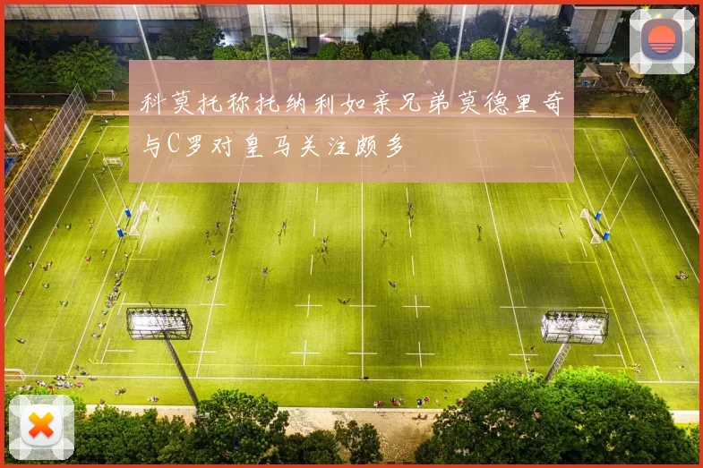 科莫托称托纳利如亲兄弟莫德里奇与C罗对皇马关注颇多