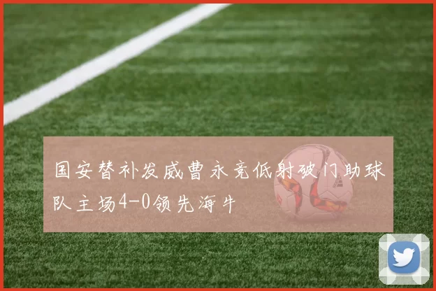 国安替补发威曹永竞低射破门助球队主场4-0领先海牛