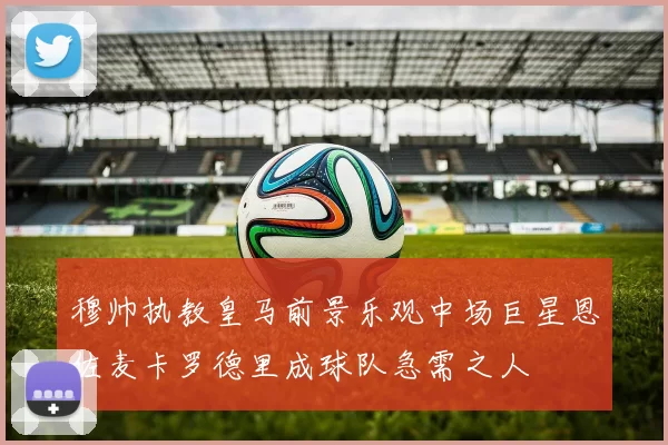 穆帅执教皇马前景乐观中场巨星恩佐麦卡罗德里成球队急需之人