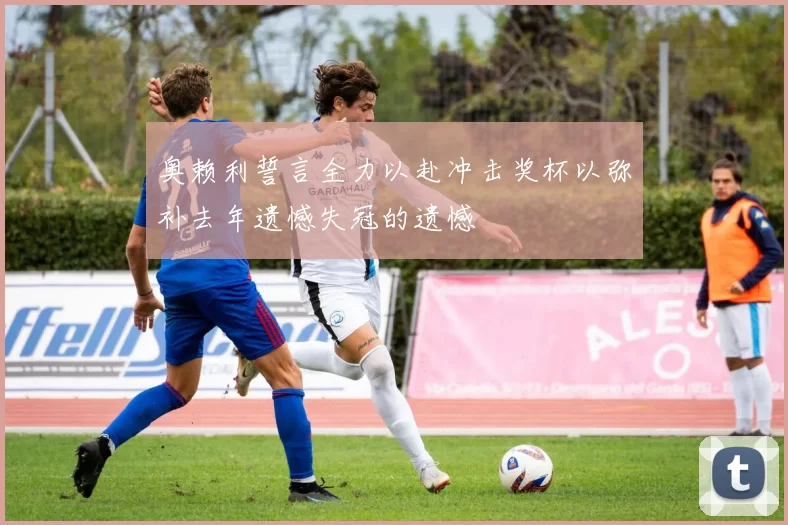 奥赖利誓言全力以赴冲击奖杯以弥补去年遗憾失冠的遗憾