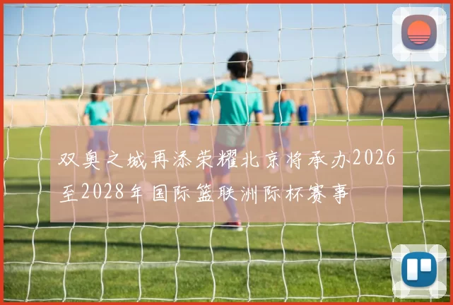 双奥之城再添荣耀北京将承办2026至2028年国际篮联洲际杯赛事