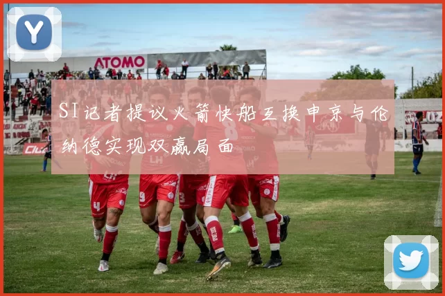 SI记者提议火箭快船互换申京与伦纳德实现双赢局面