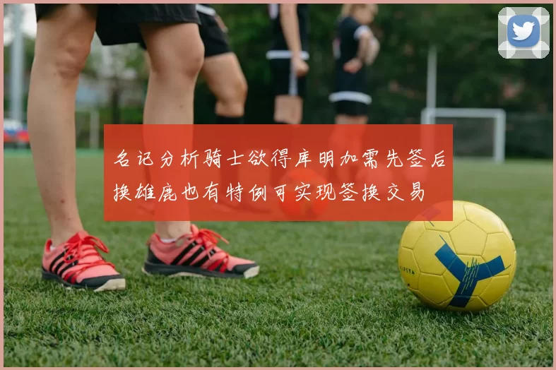 名记分析骑士欲得库明加需先签后换雄鹿也有特例可实现签换交易