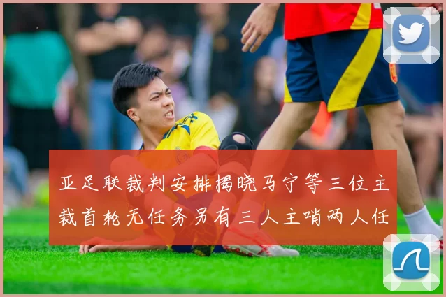 亚足联裁判安排揭晓马宁等三位主裁首轮无任务另有三人主哨两人任四官