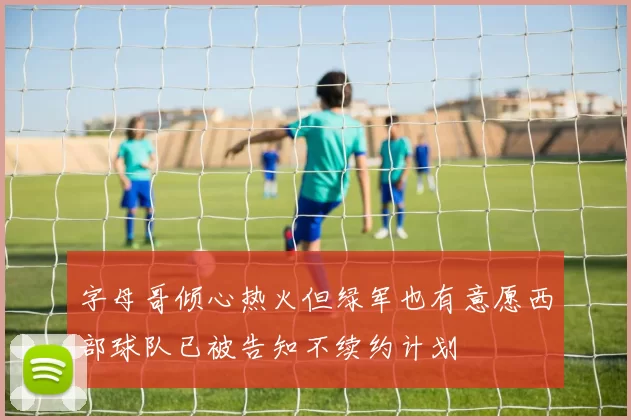 字母哥倾心热火但绿军也有意愿西部球队已被告知不续约计划