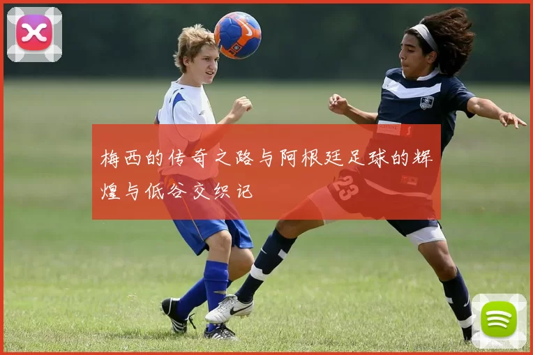 梅西的传奇之路与阿根廷足球的辉煌与低谷交织记