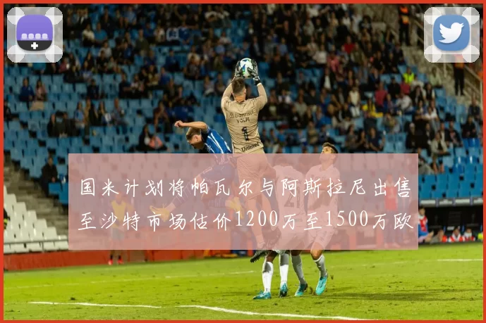 国米计划将帕瓦尔与阿斯拉尼出售至沙特市场估价1200万至1500万欧元