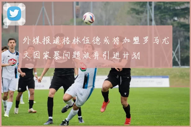 外媒报道格林伍德或将加盟罗马尤文因家暴问题放弃引进计划