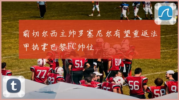 前切尔西主帅罗塞尼尔有望重返法甲执掌巴黎FC帅位