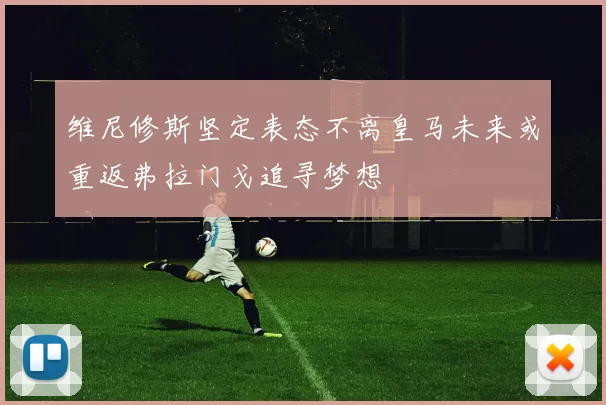 维尼修斯坚定表态不离皇马未来或重返弗拉门戈追寻梦想
