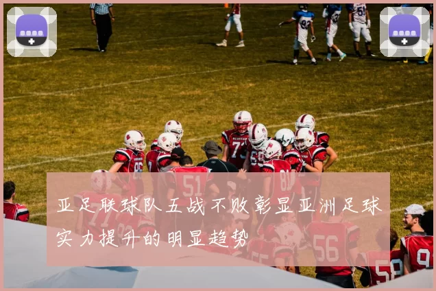 亚足联球队五战不败彰显亚洲足球实力提升的明显趋势