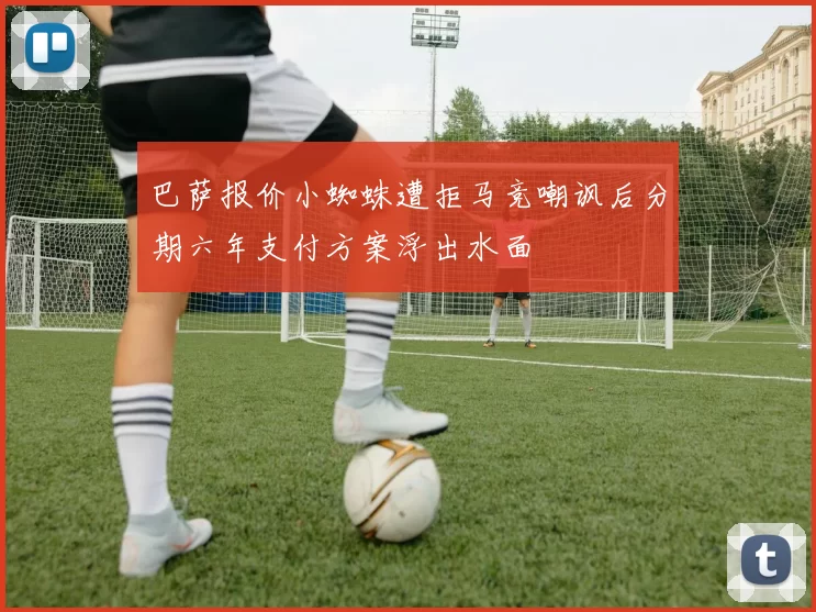 巴萨报价小蜘蛛遭拒马竞嘲讽后分期六年支付方案浮出水面