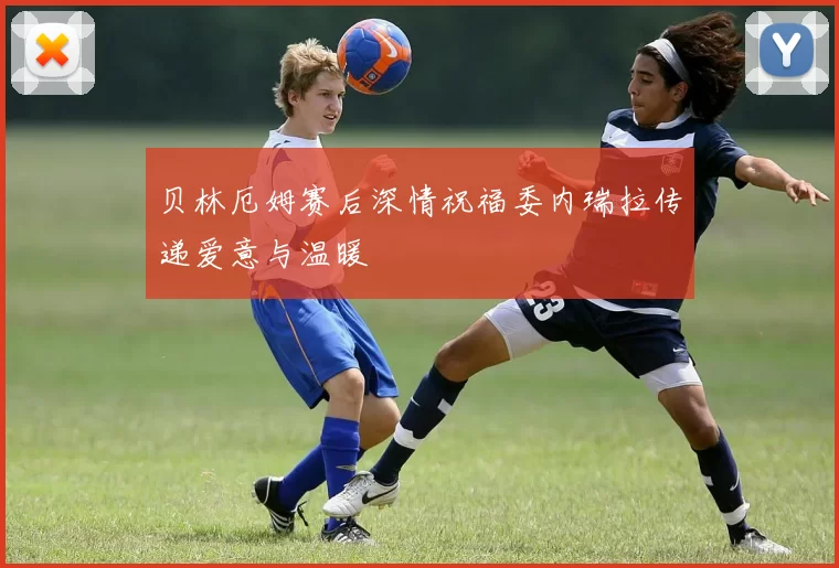 贝林厄姆赛后深情祝福委内瑞拉传递爱意与温暖
